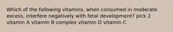 Which of the following vitamins, when consumed in moderate excess, interfere negatively with fetal development? pick 2 vitamin A vitamin B complex vitamin D vitamin C