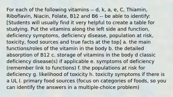 For each of the following vitamins -- d, k, a, e, C, Thiamin, Riboflavin, Niacin, Folate, B12 and B6 -- be able to identify: [Students will usually find it very helpful to create a table for studying. Put the vitamins along the left side and function, deficiency symptoms, deficiency disease, population at risk, toxicity, food sources and true facts at the top] a. the main functions/roles of the vitamin in the body b. the detailed absorption of B12 c. storage of vitamins in the body d classic deficiency disease(s) if applicable e. symptoms of deficiency (remember link to functions) f. the populations at risk for deficiency g. likelihood of toxicity h. toxicity symptoms if there is a UL I. primary food sources (focus on categories of foods, so you can identify the answers in a multiple-choice problem)