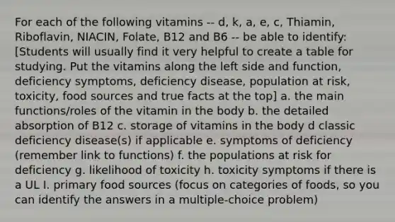 For each of the following vitamins -- d, k, a, e, c, Thiamin, Riboflavin, NIACIN, Folate, B12 and B6 -- be able to identify: [Students will usually find it very helpful to create a table for studying. Put the vitamins along the left side and function, deficiency symptoms, deficiency disease, population at risk, toxicity, food sources and true facts at the top] a. the main functions/roles of the vitamin in the body b. the detailed absorption of B12 c. storage of vitamins in the body d classic deficiency disease(s) if applicable e. symptoms of deficiency (remember link to functions) f. the populations at risk for deficiency g. likelihood of toxicity h. toxicity symptoms if there is a UL I. primary food sources (focus on categories of foods, so you can identify the answers in a multiple-choice problem)