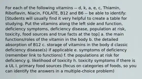 For each of the following vitamins -- d, k, a, e, c, Thiamin, Riboflavin, Niacin, FOLATE, B12 and B6 -- be able to identify: [Students will usually find it very helpful to create a table for studying. Put the vitamins along the left side and function, deficiency symptoms, deficiency disease, population at risk, toxicity, food sources and true facts at the top] a. the main functions/roles of the vitamin in the body b. the detailed absorption of B12 c. storage of vitamins in the body d classic deficiency disease(s) if applicable e. symptoms of deficiency (remember link to functions) f. the populations at risk for deficiency g. likelihood of toxicity h. toxicity symptoms if there is a UL I. primary food sources (focus on categories of foods, so you can identify the answers in a multiple-choice problem)