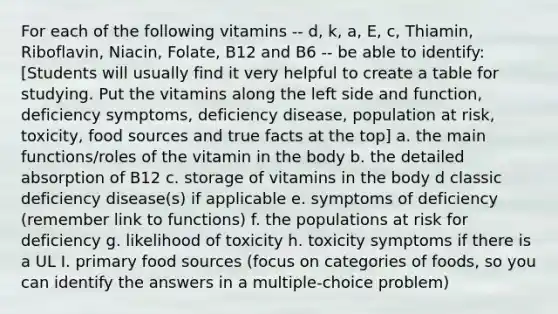 For each of the following vitamins -- d, k, a, E, c, Thiamin, Riboflavin, Niacin, Folate, B12 and B6 -- be able to identify: [Students will usually find it very helpful to create a table for studying. Put the vitamins along the left side and function, deficiency symptoms, deficiency disease, population at risk, toxicity, food sources and true facts at the top] a. the main functions/roles of the vitamin in the body b. the detailed absorption of B12 c. storage of vitamins in the body d classic deficiency disease(s) if applicable e. symptoms of deficiency (remember link to functions) f. the populations at risk for deficiency g. likelihood of toxicity h. toxicity symptoms if there is a UL I. primary food sources (focus on categories of foods, so you can identify the answers in a multiple-choice problem)