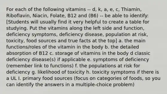 For each of the following vitamins -- d, k, a, e, c, Thiamin, Riboflavin, Niacin, Folate, B12 and (B6) -- be able to identify: [Students will usually find it very helpful to create a table for studying. Put the vitamins along the left side and function, deficiency symptoms, deficiency disease, population at risk, toxicity, food sources and true facts at the top] a. the main functions/roles of the vitamin in the body b. the detailed absorption of B12 c. storage of vitamins in the body d classic deficiency disease(s) if applicable e. symptoms of deficiency (remember link to functions) f. the populations at risk for deficiency g. likelihood of toxicity h. toxicity symptoms if there is a UL I. primary food sources (focus on categories of foods, so you can identify the answers in a multiple-choice problem)