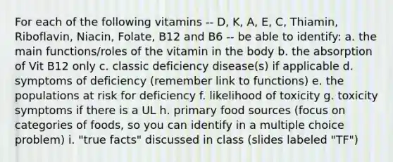 For each of the following vitamins -- D, K, A, E, C, Thiamin, Riboflavin, Niacin, Folate, B12 and B6 -- be able to identify: a. the main functions/roles of the vitamin in the body b. the absorption of Vit B12 only c. classic deficiency disease(s) if applicable d. symptoms of deficiency (remember link to functions) e. the populations at risk for deficiency f. likelihood of toxicity g. toxicity symptoms if there is a UL h. primary food sources (focus on categories of foods, so you can identify in a multiple choice problem) i. "true facts" discussed in class (slides labeled "TF")