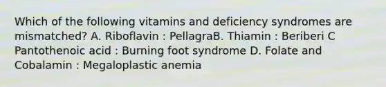 Which of the following vitamins and deficiency syndromes are mismatched? A. Riboflavin : PellagraB. Thiamin : Beriberi C Pantothenoic acid : Burning foot syndrome D. Folate and Cobalamin : Megaloplastic anemia