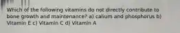 Which of the following vitamins do not directly contribute to bone growth and maintenance? a) calium and phosphorus b) Vitamin E c) Vitamin C d) Vitamin A