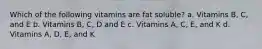 Which of the following vitamins are fat soluble? a. Vitamins B, C, and E b. Vitamins B, C, D and E c. Vitamins A, C, E, and K d. Vitamins A, D, E, and K