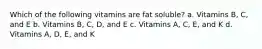 Which of the following vitamins are fat soluble? a. Vitamins B, C, and E b. Vitamins B, C, D, and E c. Vitamins A, C, E, and K d. Vitamins A, D, E, and K