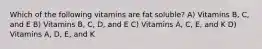 Which of the following vitamins are fat soluble? A) Vitamins B, C, and E B) Vitamins B, C, D, and E C) Vitamins A, C, E, and K D) Vitamins A, D, E, and K