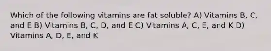 Which of the following vitamins are fat soluble? A) Vitamins B, C, and E B) Vitamins B, C, D, and E C) Vitamins A, C, E, and K D) Vitamins A, D, E, and K