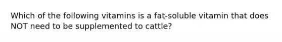 Which of the following vitamins is a fat-soluble vitamin that does NOT need to be supplemented to cattle?