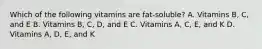 Which of the following vitamins are fat-soluble? A. Vitamins B, C, and E B. Vitamins B, C, D, and E C. Vitamins A, C, E, and K D. Vitamins A, D, E, and K