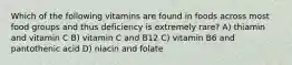 Which of the following vitamins are found in foods across most food groups and thus deficiency is extremely rare? A) thiamin and vitamin C B) vitamin C and B12 C) vitamin B6 and pantothenic acid D) niacin and folate