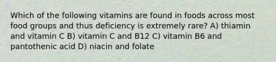 Which of the following vitamins are found in foods across most food groups and thus deficiency is extremely rare? A) thiamin and vitamin C B) vitamin C and B12 C) vitamin B6 and pantothenic acid D) niacin and folate