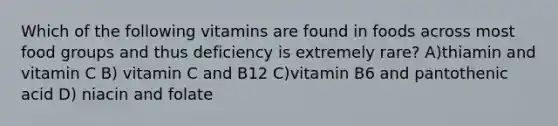 Which of the following vitamins are found in foods across most food groups and thus deficiency is extremely rare? A)thiamin and vitamin C B) vitamin C and B12 C)vitamin B6 and pantothenic acid D) niacin and folate