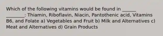 Which of the following vitamins would be found in ______ ________: Thiamin, Riboflavin, Niacin, Pantothenic acid, Vitamins B6, and Folate a) Vegetables and Fruit b) Milk and Alternatives c) Meat and Alternatives d) Grain Products