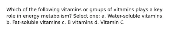 Which of the following vitamins or groups of vitamins plays a key role in energy metabolism? Select one: a. Water-soluble vitamins b. Fat-soluble vitamins c. B vitamins d. Vitamin C