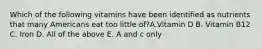 Which of the following vitamins have been identified as nutrients that many Americans eat too little of?A.Vitamin D B. Vitamin B12 C. Iron D. All of the above E. A and c only