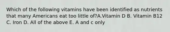 Which of the following vitamins have been identified as nutrients that many Americans eat too little of?A.Vitamin D B. Vitamin B12 C. Iron D. All of the above E. A and c only