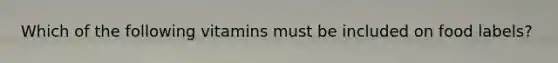Which of the following vitamins must be included on food labels?