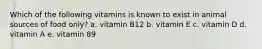 Which of the following vitamins is known to exist in animal sources of food only? a. vitamin B12 b. vitamin E c. vitamin D d. vitamin A e. vitamin 89