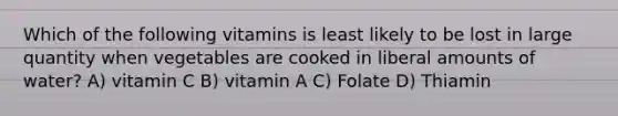 Which of the following vitamins is least likely to be lost in large quantity when vegetables are cooked in liberal amounts of water? A) vitamin C B) vitamin A C) Folate D) Thiamin