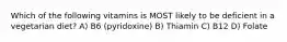 Which of the following vitamins is MOST likely to be deficient in a vegetarian diet? A) B6 (pyridoxine) B) Thiamin C) B12 D) Folate