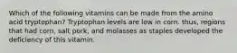 Which of the following vitamins can be made from the amino acid tryptophan? Tryptophan levels are low in corn. thus, regions that had corn, salt pork, and molasses as staples developed the deficiency of this vitamin.