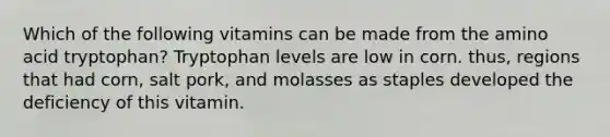 Which of the following vitamins can be made from the amino acid tryptophan? Tryptophan levels are low in corn. thus, regions that had corn, salt pork, and molasses as staples developed the deficiency of this vitamin.