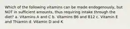 Which of the following vitamins can be made endogenously, but NOT in sufficient amounts, thus requiring intake through the diet? a. Vitamins A and C b. Vitamins B6 and B12 c. Vitamin E and Thiamin d. Vitamin D and K