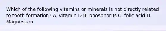 Which of the following vitamins or minerals is not directly related to tooth formation? A. vitamin D B. phosphorus C. folic acid D. Magnesium