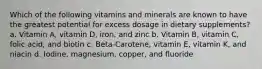 Which of the following vitamins and minerals are known to have the greatest potential for excess dosage in dietary supplements? a. Vitamin A, vitamin D, iron, and zinc b. Vitamin B, vitamin C, folic acid, and biotin c. Beta-Carotene, vitamin E, vitamin K, and niacin d. Iodine, magnesium, copper, and fluoride