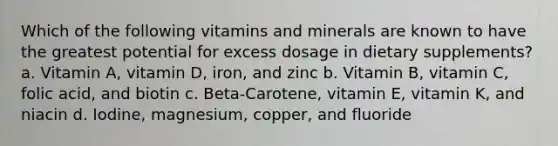 Which of the following vitamins and minerals are known to have the greatest potential for excess dosage in dietary supplements? a. Vitamin A, vitamin D, iron, and zinc b. Vitamin B, vitamin C, folic acid, and biotin c. Beta-Carotene, vitamin E, vitamin K, and niacin d. Iodine, magnesium, copper, and fluoride