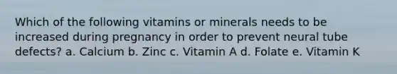 Which of the following vitamins or minerals needs to be increased during pregnancy in order to prevent neural tube defects? a. Calcium b. Zinc c. Vitamin A d. Folate e. Vitamin K