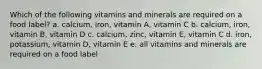 Which of the following vitamins and minerals are required on a food label? a. calcium, iron, vitamin A, vitamin C b. calcium, iron, vitamin B, vitamin D c. calcium, zinc, vitamin E, vitamin C d. iron, potassium, vitamin D, vitamin E e. all vitamins and minerals are required on a food label