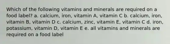 Which of the following vitamins and minerals are required on a food label? a. calcium, iron, vitamin A, vitamin C b. calcium, iron, vitamin B, vitamin D c. calcium, zinc, vitamin E, vitamin C d. iron, potassium, vitamin D, vitamin E e. all vitamins and minerals are required on a food label