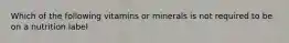 Which of the following vitamins or minerals is not required to be on a nutrition label