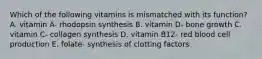 Which of the following vitamins is mismatched with its function? A. vitamin A- rhodopsin synthesis B. vitamin D- bone growth C. vitamin C- collagen synthesis D. vitamin B12- red blood cell production E. folate- synthesis of clotting factors