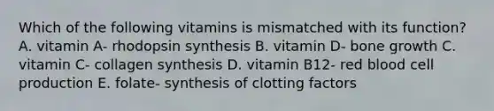 Which of the following vitamins is mismatched with its function? A. vitamin A- rhodopsin synthesis B. vitamin D- bone growth C. vitamin C- collagen synthesis D. vitamin B12- red blood cell production E. folate- synthesis of clotting factors