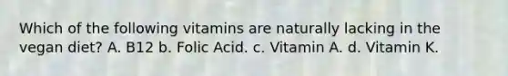 Which of the following vitamins are naturally lacking in the vegan diet? A. B12 b. Folic Acid. c. Vitamin A. d. Vitamin K.