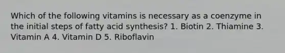 Which of the following vitamins is necessary as a coenzyme in the initial steps of fatty acid synthesis? 1. Biotin 2. Thiamine 3. Vitamin A 4. Vitamin D 5. Riboflavin