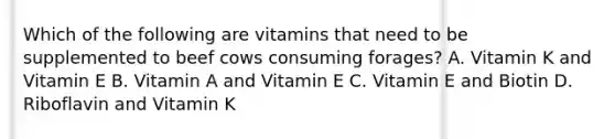 Which of the following are vitamins that need to be supplemented to beef cows consuming forages? A. Vitamin K and Vitamin E B. Vitamin A and Vitamin E C. Vitamin E and Biotin D. Riboflavin and Vitamin K