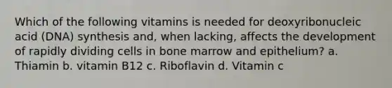 Which of the following vitamins is needed for deoxyribonucleic acid (DNA) synthesis and, when lacking, affects the development of rapidly dividing cells in bone marrow and epithelium? a. Thiamin b. vitamin B12 c. Riboflavin d. Vitamin c