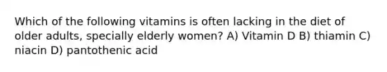 Which of the following vitamins is often lacking in the diet of older adults, specially elderly women? A) Vitamin D B) thiamin C) niacin D) pantothenic acid