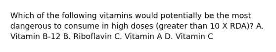 Which of the following vitamins would potentially be the most dangerous to consume in high doses (greater than 10 X RDA)? A. Vitamin B-12 B. Riboflavin C. Vitamin A D. Vitamin C