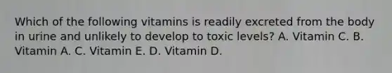 Which of the following vitamins is readily excreted from the body in urine and unlikely to develop to toxic levels? A. Vitamin C. B. Vitamin A. C. Vitamin E. D. Vitamin D.