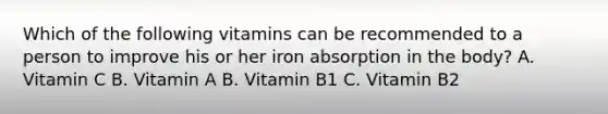 Which of the following vitamins can be recommended to a person to improve his or her iron absorption in the body? A. Vitamin C B. Vitamin A B. Vitamin B1 C. Vitamin B2