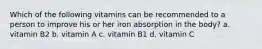 Which of the following vitamins can be recommended to a person to improve his or her iron absorption in the body? a. vitamin B2 b. vitamin A c. vitamin B1 d. vitamin C