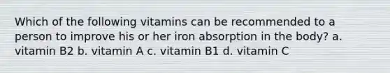 Which of the following vitamins can be recommended to a person to improve his or her iron absorption in the body? a. vitamin B2 b. vitamin A c. vitamin B1 d. vitamin C