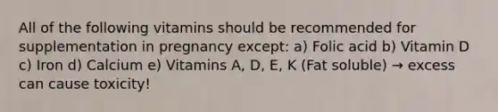 All of the following vitamins should be recommended for supplementation in pregnancy except: a) Folic acid b) Vitamin D c) Iron d) Calcium e) Vitamins A, D, E, K (Fat soluble) → excess can cause toxicity!