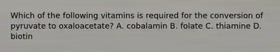 Which of the following vitamins is required for the conversion of pyruvate to oxaloacetate? A. cobalamin B. folate C. thiamine D. biotin